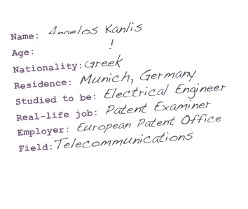 Name: Angelos Kanlis
Age: Go figure!
Nationality:Greek
Residence: Munich, Germany
Studied to be: Electrical Engineer
Real-life job: Patent Examiner
Employer: European Patent Office
Field:Telecommunications